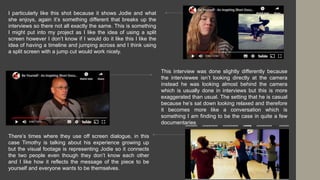 I particularly like this shot because it shows Jodie and what
she enjoys, again it’s something different that breaks up the
interviews so there not all exactly the same. This is something
I might put into my project as I like the idea of using a split
screen however I don’t know if I would do it like this I like the
idea of having a timeline and jumping across and I think using
a split screen with a jump cut would work nicely.
This interview was done slightly differently because
the interviewee isn’t looking directly at the camera
instead he was looking almost behind the camera
which is usually done in interviews but this is more
exaggerated than usual. The setting that he is casual
because he’s sat down looking relaxed and therefore
it becomes more like a conversation which is
something I am finding to be the case in quite a few
documentaries
There’s times where they use off screen dialogue, in this
case Timothy is talking about his experience growing up
but the visual footage is representing Jodie so it connects
the two people even though they don’t know each other
and I like how it reflects the message of the piece to be
yourself and everyone wants to be themselves.
 