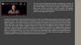 The rest of the documentary was like the beginning, however at
the end I liked how they had the name of the interviewee with the
clip of them talking, if this would my project I would make one of
them zoom out then one zoom in just to connect it all together
however I do think it personalises the piece because we know the
names of the people who took part
Overall my impression of this documentary was that it wasn’t an amazing piece however there were a couple
components that I think worked nicely, for example the use of slow motion when filming the dancing because it
allows the piece to slow down which as a result of this gives the audience the time to think and focus on what
they’re watching. In my opinion I didn’t like how the interviews were done against a black background because
I think they look neater against a lighter background so this will be something to tell the people I chose to
interview. In terms of the audio I liked how every now and then there would be non diegetic audio because it
grabs the audiences attention as there is something new to listen to whereas if it was the same throughout the
piece it could become boring. The music in this piece was suspenseful which reflects the inspirational theme
because it’s building up to something then has a burst at the end. I don’t think I will use this genre of music in
my piece however I do want to include some music on top of a scene.
 