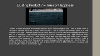 Existing Product 7 – Trails of Happiness
• I wanted to watch this short documentary because it is a similar length to what I want to make which is
just over 4 minutes and I aim to make mine around 5. This is a poetic documentary which is a little
different to my project however instead of their being a narration I could have a relative poem instead and
then cut to interviews. This might be something to look into depending on how I feel about this. After
watching it over the first time I really liked it as it was short but was shot really nicely. A poetic
documentary is a subgenre of documentary filmmaking that uses Avant Garde techniques to evoke a
certain feeling or mood rather than proving a point through a linear narrative, so I like the idea of
provoking an emotion through using this style of documentary which is different to what I previously said
about using the reflexive documentary style.
 