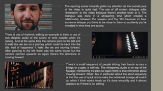 The opening scene instantly grabs my attention as the overall pace
of the video is quite fast. The use of off screen dialogue adds
‘dimension’ to the video because there’s another layer to it. The
dialogue was done in a whispering tone which creates a
relationship between the viewers and the film because to hear
someone whisper you have to be close to them so suddenly you’re
invested in what they are saying.
There is use of rhythmic editing an example is there is use of
non diegetic audio of the sound of wind outside when it’s
raining. And at the same time the camera pans to the left and
it feels like we are on a journey which could tie back into the
title ‘trail of happiness’ it feels like we are moving forward.
After panning to the left there was the same sound but the
camera panned upwards so again there’s the reference to
moving forward
There’s a small sequence of people sliding their hands across a
bridge or a gate, a wall etc. The whispering audio is on top of the
footage, mentioning the past so again there is that reference about
moving forward. What I like in particular about this short sequence
is that the use of quick shots make the individual footage all match
up which I think works nicely as it’s done smoothly and it almost
appears as if there is no editing.
 