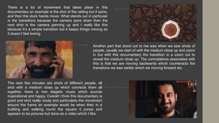 There is a lot of movement that takes place in this
documentary an example is the shot of the ceiling but it spins,
and then the clock hands move. What stands out in particular
is the transitions because the camera pans down then the
next shot is the camera panning up and I really like this
because it’s a simple transition but it keeps things moving so
it doesn’t feel boring.
Another part that stood out to me was when we saw shots of
people, usually we start of with the medium close up and zoom
in but with this documentary the transition is a zoom out to
reveal the medium close up. The connotations associated with
this is that we are moving backwards which counteracts the
transitions we saw earlier which we moving forward etc.
The next few minutes are shots of different people, all
shot with a medium close up which connects them all
together, there is non diegetic music which sounds
inspirational and happy. Overall I think this documentary is
good and shot really nicely and particularly the movement
around the frame an example would be when their in a
building and walking round the square it jumps and
appears to be pictures but done as a video which I like.
 