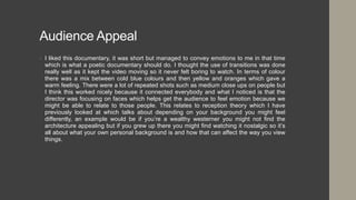 Audience Appeal
• I liked this documentary, it was short but managed to convey emotions to me in that time
which is what a poetic documentary should do. I thought the use of transitions was done
really well as it kept the video moving so it never felt boring to watch. In terms of colour
there was a mix between cold blue colours and then yellow and oranges which gave a
warm feeling. There were a lot of repeated shots such as medium close ups on people but
I think this worked nicely because it connected everybody and what I noticed is that the
director was focusing on faces which helps get the audience to feel emotion because we
might be able to relate to those people. This relates to reception theory which I have
previously looked at which talks about depending on your background you might feel
differently, an example would be if you’re a wealthy westerner you might not find the
architecture appealing but if you grew up there you might find watching it nostalgic so it’s
all about what your own personal background is and how that can affect the way you view
things.
 