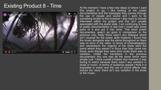 Existing Product 8 - Time • At the moment I have a few new ideas of where I want
this project to go, I like looking at the poetic
documentaries and the messages they convey through
the use of visuals and sound and I want to do
something similar to this however I also want to include
interviews within my project and this isn’t usually
associated with the poetic style. I am continuing to look
at poetic documentaries to see how I could take some
parts of it and put it into mine. This short poetic
documentary wasn’t as good in comparison to the
previous one, firstly there wasn’t any dialogue which
isn’t unusual for the poetic style however I found that
the music alongside was the same throughout so there
was no story in the video. In terms of cinematography
and camerawork the majority of the shots were the
same where they weren’t in focus then they came into
focus, even though they were shot nicely there was no
variation. Unlike the transitions in the previous
documentary this one was all the same which were
simple cuts. I think overall it looked nice however it was
boring to watch because there wasn’t any variation in
shots or music. In terms of audience appeal I think it is
enjoyable to watch and the use of sound effects help
picture the ‘story’ there isn’t any variation in the shots
or the music.
 