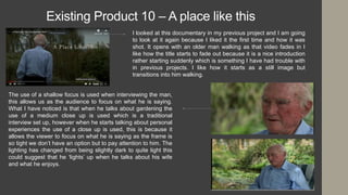 Existing Product 10 – A place like this
I looked at this documentary in my previous project and I am going
to look at it again because I liked it the first time and how it was
shot. It opens with an older man walking as that video fades in I
like how the title starts to fade out because it is a nice introduction
rather starting suddenly which is something I have had trouble with
in previous projects. I like how it starts as a still image but
transitions into him walking.
The use of a shallow focus is used when interviewing the man,
this allows us as the audience to focus on what he is saying.
What I have noticed is that when he talks about gardening the
use of a medium close up is used which is a traditional
interview set up, however when he starts talking about personal
experiences the use of a close up is used, this is because it
allows the viewer to focus on what he is saying as the frame is
so tight we don’t have an option but to pay attention to him. The
lighting has changed from being slightly dark to quite light this
could suggest that he ‘lights’ up when he talks about his wife
and what he enjoys.
 