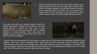 Apart from the interview the rest of the video includes some
really nice close up shots that are really clear, on top of these
shots is off screen dialogue so we still get to listen to his story
but the interview shots are broken up by the close ups of
nature which fits into the theme of the documentary which
makes it appear neater, and aesthetically pleasing to watch.
The video ends with how it started it fades out with him
walking away which is similar to how it faded in. I like this
aspect because it makes the video have a slow
introduction and a neater ending rather than in starting
suddenly or ending abruptly. There was some non
diegetic music that gave another level to the video for
when there was no dialogue.
Overall I like this documentary it is done about a simple topic but shot nicely and everything seemed to work
together. There are a few components that I have seen here that have been seen in previous studied
documentaries such as the use of shallow focus when interviewing so this will be something to consider when
doing my project. I also like how they fade the man walking in for the beginning and walking out for the ending
and I think this would be a nice way to open and close my project.
 
