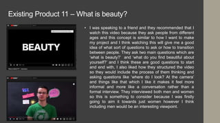Existing Product 11 – What is beauty?
• I was speaking to a friend and they recommended that I
watch this video because they ask people from different
ages and this concept is similar to how I want to make
my project and I think watching this will give me a good
idea of what sort of questions to ask or how to transition
between people. They ask two main questions which are
‘what is beauty?’ and ‘what do you find beautiful about
yourself?’ and I think these are good questions to start
and end with, I also liked how they structured the video
so they would include the process of them thinking and
asking questions like ‘where do I look? At the camera’
and things like that which I like it makes it feel more
informal and more like a conversation rather than a
formal interview. They interviewed both men and women
so this is something to consider because I was firstly
going to aim it towards just women however I think
including men would be an interesting viewpoint.
 