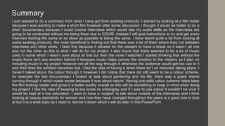 • I just wanted to do a summary from what I have got form existing products. I started by looking at a film trailer
because I was wanting to make a short film however after some discussion I thought it would be better to do a
short documentary because I could involve interviews which would test my audio skills as the interviews are
going to be conducted without me being there due to COVID. Instead I will give instructions to try and get every
interview looking the same or as close as possible to being the same. I have learnt quite a lot from looking at
some existing products, the most beneficial is finding out that there was a lot of them where they cut between
interviews and other shots, I liked this because it allowed for the viewers to have a break so it wasn’t all one
and not the other so this is what I will do for my project. I also found that there seemed to be a lot of music
used in some which I wasn’t sure about at first but then the more I watched I started thinking that without the
music there isn’t any emotion behind it because music helps convey the emotion to the viewers so I plan on
including music in my project however not all the way through it otherwise the audience would get too use to it
and then then the emotion becomes lost. I like the idea of having it when there isn’t an interview taking place. I
haven’t talked about the colour through it however I did notice that there did still seem to be a colour scheme,
for example the last documentary I looked at was about gardening and his life, there was a green theme
running through it which made sense because it was about nature. Having one solid colour scheme helps keep
the film looking neater and gives it a better quality overall so this will be something to keep in mind when doing
my project. I like the idea of keeping to low tones so white/grey and if I was to use colour it wouldn’t be vivid it
would be kept at a low saturation. I want to have a ‘subject’ to talk about outside of the interviews and I think
looking at beauty standards for women and how they have changed throughout the years is a good one to look
at but it is a wide topic so I need to narrow it down which I will do later in this PowerPoint.
Summary
 