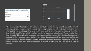 • The next question I asked was ‘How do you identify?’ I found this important because I wanted to
aim my project towards women because the whole project is about how beauty standards have
changed for women through the ages so it’s important to target women and asking about how
they identify would show which results I needed to pay more attention to. These results show
that 19 out of 23 people who answered were women which means the majority of answers are
going t be from women which works in my favour because now I can see their preferences
when it comes to a documentary, however this doesn’t mean I wont take into account the other
results because I do want this factual piece to appeal to everyone but I will target it towards
women.
 