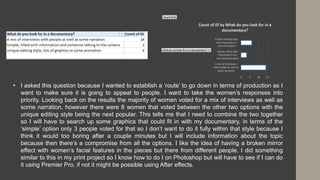• I asked this question because I wanted to establish a ‘route’ to go down in terms of production as I
want to make sure it is going to appeal to people. I want to take the women’s responses into
priority. Looking back on the results the majority of women voted for a mix of interviews as well as
some narration, however there were 8 women that voted between the other two options with the
unique editing style being the next popular. This tells me that I need to combine the two together
so I will have to search up some graphics that could fit in with my documentary, in terms of the
‘simple’ option only 3 people voted for that so I don’t want to do it fully within that style because I
think it would too boring after a couple minutes but I will include information about the topic
because then there’s a compromise from all the options. I like the idea of having a broken mirror
effect with women’s facial features in the pieces but there from different people. I did something
similar to this in my print project so I know how to do I on Photoshop but will have to see if I can do
it using Premier Pro, if not it might be possible using After effects.
 