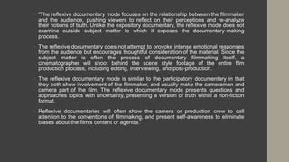 • “The reflexive documentary mode focuses on the relationship between the filmmaker
and the audience, pushing viewers to reflect on their perceptions and re-analyze
their notions of truth. Unlike the expository documentary, the reflexive mode does not
examine outside subject matter to which it exposes the documentary-making
process.
• The reflexive documentary does not attempt to provoke intense emotional responses
from the audience but encourages thoughtful consideration of the material. Since the
subject matter is often the process of documentary filmmaking itself, a
cinematographer will shoot behind the scene style footage of the entire film
production process, including editing, interviewing, and post-production.
• The reflexive documentary mode is similar to the participatory documentary in that
they both show involvement of the filmmaker, and usually make the cameraman and
camera part of the film. The reflexive documentary mode presents questions and
approaches topics with uncertainty, presenting a version of truth within a non-fiction
format.
• Reflexive documentaries will often show the camera or production crew to call
attention to the conventions of filmmaking, and present self-awareness to eliminate
biases about the film’s content or agenda.”
 