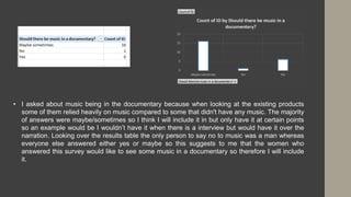 • I asked about music being in the documentary because when looking at the existing products
some of them relied heavily on music compared to some that didn't have any music. The majority
of answers were maybe/sometimes so I think I will include it in but only have it at certain points
so an example would be I wouldn’t have it when there is a interview but would have it over the
narration. Looking over the results table the only person to say no to music was a man whereas
everyone else answered either yes or maybe so this suggests to me that the women who
answered this survey would like to see some music in a documentary so therefore I will include
it.
 