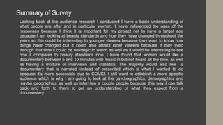 Summary of Survey
• Looking back at the audience research I conducted I have a basic understanding of
what people are after and in particular women. I never referenced the ages of the
responses because I think it is important for my project not to have a target age
because I am looking at beauty standards and how they have changed throughout the
years so this could be interesting to younger viewers because they want to know how
things have changed but it could also attract older viewers because if they lived
through that time it could be nostalgic to watch as well as it would be interesting to see
how it compares to beauty standards now. I have found that women would like a
documentary between 5 and 10 minutes with music in but not heard all the time, as well
as having a mixture of interviews and statistics. The majority would also like a
documentary that is narrated instead of presented which is what I wanted to do
because it’s more accessible due to COVID. I still want to establish a more specific
audience which is why I am going to look at the psychographics, demographics and
maybe geographics as well as interview a couple people because this way I can talk
back and forth to them to get an understanding of what they expect from a
documentary.
 
