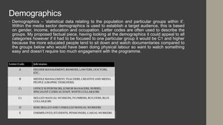 Demographics
• Demographics – ‘statistical data relating to the population and particular groups within it’.
Within the media sector demographics is used to establish a target audience, this is based
on gender, income, education and occupation. Letter codes are often used to describe the
groups. My proposed factual piece, having looking at the demographics it could appeal to all
categories however if it had to be focused to one particular group it would be C1 and higher
because the more educated people tend to sit down and watch documentaries compared to
the groups below who would have been doing physical labour so want to watch something
easy and doesn’t require too much engagement with the programme.
 
