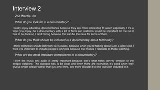Interview 2
• Zoe Wardle, 20
• What do you look for in a documentary?
I really enjoy educative documentaries because they are more interesting to watch especially if it’s a
topic you enjoy. So a documentary with a lot of facts and statistics would be important for me but it
has to be done so it isn’t boring because that can be the case for some of them.
• What do you think should be included in a documentary about femininity?
I think interviews should definitely be included, because when you’re talking about such a wide topic I
think it is important to include people’s opinions because that makes it relatable to those watching.
• What are the most important components to a documentary?
I think the music and audio is pretty important because that’s what helps convey emotion to the
people watching. The dialogue has to be clear and when there are interviews it’s good when they
give a longer answer rather than just one word, and there shouldn’t be the question included in it.
 