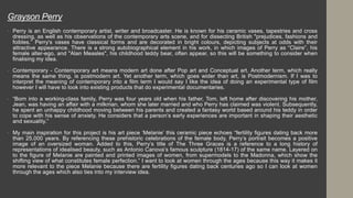 • Perry is an English contemporary artist, writer and broadcaster. He is known for his ceramic vases, tapestries and cross
dressing, as well as his observations of the contemporary arts scene, and for dissecting British "prejudices, fashions and
foibles.” Perry's vases have classical forms and are decorated in bright colours, depicting subjects at odds with their
attractive appearance. There is a strong autobiographical element in his work, in which images of Perry as “Claire”, his
female alter-ego, and "Alan Measles", his childhood teddy bear, often appear, so this will be something to consider when
finalising my idea.
• Contemporary - Contemporary art means modern art done after Pop art and Conceptual art. Another term, which really
means the same thing, is postmodern art. Yet another term, which goes wider than art, is Postmodernism. If I was to
interpret the meaning of contemporary into a film term I would say I like the idea of doing an experimental type of film
however I will have to look into existing products that do experimental documentaries.
• “Born into a working-class family, Perry was four years old when his father, Tom, left home after discovering his mother,
Jean, was having an affair with a milkman, whom she later married and who Perry has claimed was violent. Subsequently,
he spent an unhappy childhood moving between his parents and created a fantasy world based around his teddy in order
to cope with his sense of anxiety. He considers that a person’s early experiences are important in shaping their aesthetic
and sexuality.”
• My main inspiration for this project is his art piece ‘Melanie’ this ceramic piece echoes “fertility figures dating back more
than 25,000 years. By referencing these prehistoric celebrations of the female body, Perry’s portrait becomes a positive
image of an oversized woman. Added to this, Perry’s title of The Three Graces is a reference to a long history of
representations of idealised beauty, such as Antonio Canova’s famous sculpture (1814-17) of the same name. Layered on
to the figure of Melanie are painted and printed images of women, from supermodels to the Madonna, which show the
shifting view of what constitutes female perfection.” I want to look at women through the ages because this way it makes it
more relevant to the piece Melanie because there are fertility figures dating back centuries ago so I can look at women
through the ages which also ties into my interview idea.
Grayson Perry
 