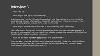 Interview 3
• Freya Hill, 18
• What do you look for in a documentary?
In a documentary I look for information because that’s what they are there to do, they have to be
exciting though because otherwise I lose interest. By exciting I mean include some music or have
some interesting graphics because then it keeps me interested.
• What do you think should be included in a documentary about femininity?
I think interviews or like people’s opinions because there isn’t a right or wrong answer to what is a
woman, so having people’s opinions make it more relatable because other people might find that they
have the same views as those being interviewed.
• What are the most important components to a documentary?
I think the way it looks, like the graphics and overall look because if it looks good then I would find it
more worth watching. And having graphics or little animations would be good because it gives a
break between full interviews or other parts of it.
 