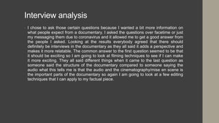 Interview analysis
• I chose to ask those certain questions because I wanted a bit more information on
what people expect from a documentary. I asked the questions over facetime or just
my messaging them due to coronavirus and it allowed me to get a good answer from
the people I asked. Looking at the results everybody agreed that there should
definitely be interviews in the documentary as they all said it adds a perspective and
makes it more relatable. The common answer to the first question seemed to be that
it should be exciting so I am going to look at filming techniques to see if I can make
it more exciting. They all said different things when it came to the last question as
someone said the structure of the documentary compared to someone saying the
audio what this tells me is that the audio and the cinematography/mise en scene is
the important parts of the documentary so again I am going to look at a few editing
techniques that I can apply to my factual piece.
 