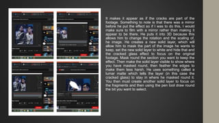 It makes it appear as if the cracks are part of the
footage. Something to note is that there was a mirror
before he put the effect so if I was to do this, I would
make sure to film with a mirror rather than making it
appear to be there. He puts it into 3D because this
allows him to change the rotation and the scaling of,
he image. He creates a new solid layer, which will
allow him to mask the part of the image he wants to
keep, set the new solid layer to white and hide that and
the cracked glass effect to focus on the original
footage. Mask round the section you want to keep the
effect. Then make the solid layer visible to show where
you have masked round, then feather the edges to
make them less harsh. He uses something called a
lumar matte which tells the layer (in this case the
cracked glass) to stay in where he masked round it.
You then must create another solid layer to focus on
the fragments and then using the pen tool draw round
the bit you want to select.
 