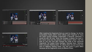 After masking the fragments that you want to change, he did the
lumar/alpha matte option which allows each fragment to have
the head turning footage underneath it because otherwise it
would be still. So now when the footage is played the head in
the mirror turns but the person’s head doesn’t which I like the
look of, you can now also change the scale of the individual
fragments. He makes three changes: Rescale them, Reframe
them and then Retime them. To retime them he just moves the
bars to different starting times, and that gives a good effect
because all the fragments move at different times.
 
