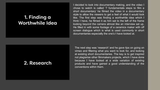 I decided to look into documentary making, and the video I
chose to watch is called ‘7 fundamentals steps to film a
short documentary’ he filmed the video in a documentary
style to allow the viewers to get a feel of what it would look
like. The first step was finding a worthwhile idea which I
think I have, he filmed it as him sat to the left of the frame
looking beyond the camera almost like an interview set up.
He filled in with some footage of a ceramics maker with off
screen dialogue which is what is used commonly in short
documentaries especially the one’s I have looked at.
The next step was ‘research’ and he gave tips on going on
vimeo and filtering what you want to look for, and looking
at existing short documentaries. The key is to get inspired
not plagiarise other filmmakers projects, which I have done
because I have looked at a wide variation of existing
products and have gained a good understanding of the
conventions within them.
 