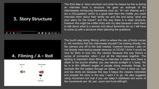 The third step is ‘story structure’ and what he means by this is during
an interview have a structure. He gave an example of the
interviewees introducing themselves such as ‘ Hi I am (Name) and I
am a (Occupation)’ which is a good start then the middle you could
interview them about their family etc and the end being ‘what are
your plans for the future?’ and this way there is a clear structure,
however this might be a little tricky with my idea because I want them
to talk about what is a woman and about femininity etc so I will have
to come up with a structure when planning the questions.
The fourth step being ‘filming’ which is where the rule of thirds comes
in. He mentions that the interviewee shouldn’t be looking directly into
the camera and off to the side instead, however because I plan on
not directly interviewing people because of COVID I think it would be
nice for them to look into the camera because this way there’s a
sense of connection when I put all the interviews together. The
lighting is important when filming an interview to make sure there is
depth to the source whether you use natural sunlight or a lamp. His
tip is to film different angles of people doing everyday things, for
example film the subject through an object, or from a close up, high
and low shots etc because this way it keeps the viewers interested
and propels the story in the way I want it to go. He also suggests
using movement but only if you can keep it stabilised and some of
the movements are: tilt, pan, zoom and truck left/right.
 