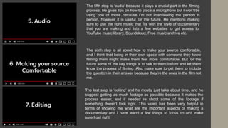 The fifth step is ‘audio’ because it plays a crucial part in the filming
process. He gives tips on how to place a microphone but I won’t be
using one of those because I’m not interviewing the person in
person, however it is useful for the future. He mentions making
sure to use the right music that fits with the style of documentary
that you are making and lists a few websites to get access to:
YouTube music library, Soundcloud, Free music archive etc.
The sixth step is all about how to make your source comfortable,
and I think that being in their own space with someone they know
filming them might make them feel more comfortable. But for the
future some of the key things is to talk to them before and let them
know the process of filming. Also make sure to get them to include
the question in their answer because they’re the ones in the film not
me.
The last step is ‘editing’ and he mostly just talks about time, and he
suggest getting as much footage as possible because it makes the
process easier, and if needed re shoot some of the footage if
something doesn’t look right. This video has been very helpful in
terms of showing me what are the important aspects of making a
documentary and I have learnt a few things to focus on and make
sure I get right
 