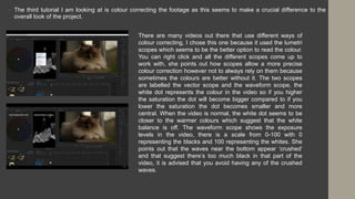• The third tutorial I am looking at is colour correcting the footage as this seems to make a crucial difference to the
overall look of the project.
There are many videos out there that use different ways of
colour correcting, I chose this one because it used the lumetri
scopes which seems to be the better option to read the colour.
You can right click and all the different scopes come up to
work with, she points out how scopes allow a more precise
colour correction however not to always rely on them because
sometimes the colours are better without it. The two scopes
are labelled the vector scope and the waveform scope, the
white dot represents the colour in the video so if you higher
the saturation the dot will become bigger compared to if you
lower the saturation the dot becomes smaller and more
central. When the video is normal, the white dot seems to be
closer to the warmer colours which suggest that the white
balance is off. The waveform scope shows the exposure
levels in the video, there is a scale from 0-100 with 0
representing the blacks and 100 representing the whites. She
points out that the waves near the bottom appear ‘crushed’
and that suggest there’s too much black in that part of the
video, it is advised that you avoid having any of the crushed
waves.
 