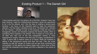 Existing Product 1 – The Danish Girl
I have recently said that I am going to do a short film, however I have now
been thinking I might do a factual piece because it gives the opportunity
to tie it into the artwork, and I like the idea of creating a factual piece
because I can focus on the important parts to keep the audience’s
attention. The first trailer I decided to look at is ‘The Danish Girl’ directed
by Tom Hooper, I decided to look at this because it tells the story of a
transgender woman and therefore explores the theme identity which is
something Perry explores in his artwork. This is based on a true story of
Lili Elbe who was one of the first transgender women to have
reassignment surgery, however she died due to surgery complications in
1930. It opens with a medium close up of Gerda, whilst her husband is
talking in the background saying how they first met. Then the audio
matches up with the visuals on screen and we see Einar continuing his
conversation. At first glance the colours begin with a warm tone to them
and both the character’s look happy and this is reflected in the choice of
colours.
 