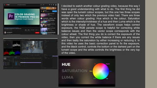 I decided to watch another colour grading video, because this way I
have a good understanding with what to do. The first thing he did
was open the lumetri colour scopes, but this one has three scopes
instead of only two which the previous video had. There are three
words when colour grading: Hue which is the colour, Saturation
which is the intensity/vividness of a hue and then Luma which is the
brightness or shade of hue. The waveform scope helps correct
exposure, the RGB parade scope is helpful for correcting white
balance issues and then the vector scope corresponds with the
colour wheel. The first thing you do is correct the exposure of the
video, then you correct the white balance if there are any issues
and then lastly the saturation by either increasing or reducing it. In
this video he uses the basic correction panel to fix the exposure,
and the black control, controls the bottom or the darkest part on the
lumetri scope and the white controls the brightness or the very top
of the video.
 
