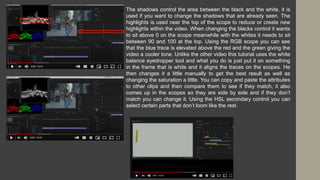 The shadows control the area between the black and the white, it is
used if you want to change the shadows that are already seen. The
highlights is used near the top of the scope to reduce or create new
highlights within the video. When changing the blacks control it wants
to sit above 0 on the scope meanwhile with the whites it needs to sit
between 90 and 100 at the top. Using the RGB scope you can see
that the blue trace is elevated above the red and the green giving the
video a cooler tone. Unlike the other video this tutorial uses the white
balance eyedropper tool and what you do is just put it on something
in the frame that is white and it aligns the traces on the scopes. He
then changes it a little manually to get the best result as well as
changing the saturation a little. You can copy and paste the attributes
to other clips and then compare them to see if they match, it also
comes up in the scopes so they are side by side and if they don’t
match you can change it. Using the HSL secondary control you can
select certain parts that don’t loom like the rest.
 