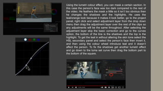 Using the lumetri colour effect, you can mask a certain section. In
this case the person’s face was too dark compared to the rest of
the video. He feathers the mask a little so it isn’t too obvious then
he changes the shadows and the highlights. He uses the
teal/orange look because it makes it look better, go to the project
panel, right click and select adjustment layer from the drop down
menu then drag the adjustment layer over the rest of the clips so
any adjustments will be the same throughout. After selecting the
adjustment layer skip the basic correction and go to the curves
option, the bottom of the line is the shadows and the top is the
highlight. To get the teal in without altering the skin tone select the
HSL secondary panel and select the person’s face then invert it,
and then using the colour wheel introduce teal and it doesn’t
affect the person. To fix the shadows get another lumetri effect
and go down to the luma set curve then drag the bottom part to
the bottom of the square.
 