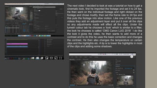 The next video I decided to look at was a tutorial on how to get a
cinematic look, first he imported the footage and set it to 24 fps.
He then went on the individual footage and right clicked on the
footage and chose modify, then set the frame rate to 24 fps and
this puts the footage into slow motion. Like one of the previous
videos they add an adjustment layer and put it over all the clips
so any adjustments made will affect all the clips. Under the
lumetri colour tab he chooses a ‘look’ which is similar to a filter,
the look he chooses is called ‘CMG Canon LUG 2018’ I do like
the look it gives the video, he then wants to add more of a
contrast and to do this he uses the basic correction and changes
the contrast. He then also changes the temperature on certain
clips and the highlights etc. A tip is to lower the highlights in most
of the clips and adding some shadows.
 