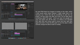 He uses PNG black box images to overlay on the video, which
I think works quite nicely however I might make them a bit
narrower but I think this will be something to add into my
project. He then goes onto alter the music, but he talks about
something called ‘film grain’ which you type into google and
copy and paste over all the clips, if it needs to be rescaled
then right click and chose scale to frame and then right click
again and nest it. Once the film grain is over the clips in effect
controls change the blend mode to overlay.
 