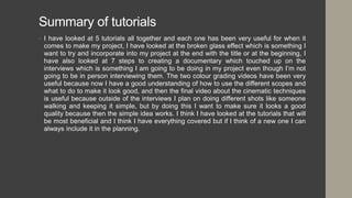 Summary of tutorials
• I have looked at 5 tutorials all together and each one has been very useful for when it
comes to make my project, I have looked at the broken glass effect which is something I
want to try and incorporate into my project at the end with the title or at the beginning, I
have also looked at 7 steps to creating a documentary which touched up on the
interviews which is something I am going to be doing in my project even though I’m not
going to be in person interviewing them. The two colour grading videos have been very
useful because now I have a good understanding of how to use the different scopes and
what to do to make it look good, and then the final video about the cinematic techniques
is useful because outside of the interviews I plan on doing different shots like someone
walking and keeping it simple, but by doing this I want to make sure it looks a good
quality because then the simple idea works. I think I have looked at the tutorials that will
be most beneficial and I think I have everything covered but if I think of a new one I can
always include it in the planning.
 