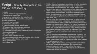 Script - Beauty standards in the
19th and 20th Century
1.“Youth.
2.Stature, neither too high nor two low.
3.Neither too fat nor too lean
4.Long hair, or prettily curled, fine and silky soft.
5.The skin smooth, delicate, and of a fine grain.
6.Lively white and red.
7.A smooth high forehead.
8.The temples not sunk in.
9.The eye-brows in arcade, like two lines.
10.The eyes blue, their orbits well-fashioned
11.The nose rather long than short.
12.The cheeks rounding away in softened profils, and dimpled.
13.An agreeable smile.
14.A small mouth.
15.Teeth, white, even and well set.
16.The chin rather round, plump, and ending with a dimple.
17.The ears small, and close to the head.
18.An agreeable voice.
19.A modest gait”
1. “1900’s - Cinched waists were accentuated by ruffled blouses for
ladies and their long hair was kept upswept as in previous
generations. Big hairstyles were also in style, leading some
women to use false hair to add volume to their elaborate hairdos.
2. 1920’s - A new femininity was sweeping the modern world as
ladies donned short hairstyles, short skirts, and androgynous
styles. Straight lines were very en vogue for ladies and curves
were out, referencing the new-found freedom many women felt
after World War I.
3. 1940’s - In the ’40s menswear was popular for ladies, not only
because so many women were joining up, but also because
some women had to make due with men’s clothes cut down and
re-sewn into more feminine fashions. The “natural” look was in for
women, with thick eyebrows that contrasted with the thin brows
of the ’30s. Despite the natural beauty image, face powder and
lipstick were essential to the concept of ’40s beauty. Stars like
Rita Hayworth and Veronica Lake made longer hair more
popular.
4. 1960’s - Androgynous looks were fashionable at the start of the
’60s. Young ladies embraced short hair and simple lines. At the
same time bouffant hairstyles were also making waves with
ladies. Pixie cuts like those on Twiggy and Goldie Hawn sparked
a trend for very short hair.
5. 1980’s - Big hair, bold makeup, and big shoulder pads defined
the decade of excess. Aerobics wear and fit bodies were
frequently featured in print, TV, and in films. The rise of
supermodels like Naomi Campbell and Cindy Crawford further
defined what we saw as beautiful..”
 