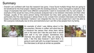 Summary
• Overall I am confident with how the research has gone, I have found multiple things that are going to
be beneficial for the final project. Starting with the existing products, I have managed to explore a wide
range of examples that each have different components I want to incorporate into my own project. An
example of this would be many of the products analyzed had a mix between interviews and then other
footage, usually of the same person being interviewed but they were going about normal tasks. I
particularly like this idea because it allows there to be a break from constant interviews and therefore
keeps the audience interested, I believe I can integrate this into my own project but I won’t be able to
film everyone individually due to time and restrictions but I can film a few people from my family.
An example of what I was talking about is this
documentary ‘Women in coffee’ and what they do
is introduce the person then show them taking
part in the work and I like this and think it would
work well in my own project. Sometimes they
interview the person whilst they are doing the
work, I like this idea however I don’t think it is
going to work well with my project because I want
the interviews to all look as similar as possible.
 