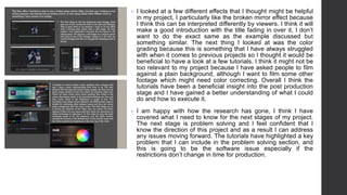 • I looked at a few different effects that I thought might be helpful
in my project, I particularly like the broken mirror effect because
I think this can be interpreted differently by viewers. I think it will
make a good introduction with the title fading in over it, I don’t
want to do the exact same as the example discussed but
something similar. The next thing I looked at was the color
grading because this is something that I have always struggled
with when it comes to previous projects so I thought it would be
beneficial to have a look at a few tutorials. I think it might not be
too relevant to my project because I have asked people to film
against a plain background, although I want to film some other
footage which might need color correcting. Overall I think the
tutorials have been a beneficial insight into the post production
stage and I have gained a better understanding of what I could
do and how to execute it.
• I am happy with how the research has gone, I think I have
covered what I need to know for the next stages of my project.
The next stage is problem solving and I feel confident that I
know the direction of this project and as a result I can address
any issues moving forward. The tutorials have highlighted a key
problem that I can include in the problem solving section, and
this is going to be the software issue especially if the
restrictions don’t change in time for production.
 