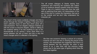 The off screen dialogue of Gerda saying how
mysterious and charming her husband was makes
us as an audience already question what he’s hiding.
There is use of a medium long shot from the side
with us watching Einar paint, my interpretation of the
use of this shot is it gives the impression that we’re
on the outside and we don’t fully understand the
character yet.
The ‘mood’ of the scene suddenly changes and this is
shown through the change in lighting, it has gone from
warm yellowish tones to dark blue which gives off a
cold impression. The non diegetic dialogue matches up
with the screen to become diegetic, Gerda is talking to
her husband asking if he has anything to say to her.
Automatically in my opinion I know what there is a
secret between the two of them and this is why the
mood changes which is reflected in the lighting.
We then see someone drawing a picture of a woman,
however we don’t see who is drawing the picture of the
woman, this emphasises the suggestion that there is a
secret between the two because the artist is kept
secret to us, it also links with the previous image
shown due to the same type of lighting which links the
two ideas together.
 