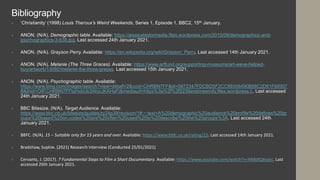 Bibliography
 ‘Christianity’ (1998) Louis Theroux’s Weird Weekends, Series 1, Episode 1. BBC2, 15th January.
 ANON. (N/A). Demographic table. Available: https://jessicataylormedia.files.wordpress.com/2015/09/demographics-and-
psychographics-3-638.jpg. Last accessed 24th January 2021.
 ANON. (N/A). Grayson Perry. Available: https://en.wikipedia.org/wiki/Grayson_Perry. Last accessed 14th January 2021.
 ANON. (N/A). Melanie (The Three Graces). Available: https://www.artfund.org/supporting-museums/art-weve-helped-
buy/artwork/13092/melanie-the-three-graces Last accessed 15th January 2021.
 ANON. (N/A). Psychographic table. Available:
https://www.bing.com/images/search?view=detailV2&ccid=CHRBN7FF&id=5872347FDCBD5F2CC99308490B68C2D81F68907
B&thid=OIP.CHRBN7FFtqHxbUk3WccJKAHaFj&mediaurl=https%3a%2f%2f2239erskineemily.files.wordpress.c. Last accessed
24th January 2021.
 BBC Bitesize. (N/A). Target Audience. Available:
https://www.bbc.co.uk/bitesize/guides/zy24p39/revision/1#:~:text=A%20demographic%20audience%20profile%20defines%20gr
oups%20based%20on,codes%20are%20often%20used%20to%20describe%20the%20groups%3A. Last accessed 24th
January 2021.
 BBFC. (N/A). 15 – Suitable only for 15 years and over. Available: https://www.bbfc.co.uk/rating/15. Last accessed 14th January 2021.
 Bradshaw, Sophie. (2021) Research Interview (Conducted 25/01/2021)
 Cervants, J. (2017). 7 Fundamental Steps to Film a Short Documentary. Available: https://www.youtube.com/watch?v=XN8dIQ6vptc. Last
accessed 26th January 2021.
 