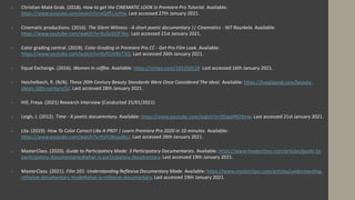  Christian Maté Grab. (2018). How to get the CINEMATIC LOOK in Premiere Pro Tutorial. Available:
https://www.youtube.com/watch?v=xQJfFLJufYw. Last accessed 27th January 2021.
 Cinematic productions. (2016). The Silent Witness - A short poetic documentary || Cinematics - NIT Rourkela. Available:
https://www.youtube.com/watch?v=4zjZoDOFTAo. Last accessed 21st January 2021.
 Color grading central. (2019). Color Grading in Premiere Pro CC - Get Pro Film Look. Available:
https://www.youtube.com/watch?v=RvFCnVRcT3Q. Last accessed 26th January 2021.
 Equal Exchange. (2016). Women in coffee. Available: https://vimeo.com/165150528 Last accessed 16th January 2021.
 Heichelbech, R. (N/A). These 20th Century Beauty Standards Were Once Considered The Ideal. Available: https://liveplayeat.com/beauty-
ideals-20th-century/5/. Last accessed 28th January 2021.
 Hill, Freya. (2021) Research Interview (Conducted 25/01/2021)
 Leigh, J. (2012). Time - A poetic docuemntary. Available: https://www.youtube.com/watch?v=JSSqa9RD3mw. Last accessed 21st January 2021.
 Lila. (2019). How To Color Correct Like A PRO! | Learn Premiere Pro 2020 in 10 minutes. Available:
https://www.youtube.com/watch?v=PaYUbnjw8sU. Last accessed 26th January 2021.
 MasterClass. (2020). Guide to Participatory Mode: 3 Participatory Documentaries. Available: https://www.masterclass.com/articles/guide-to-
participatory-documentaries#what-is-participatory-documentary. Last accessed 19th January 2021.
 MasterClass. (2021). Film 101: Understanding Reflexive Documentary Mode. Available: https://www.masterclass.com/articles/understanding-
reflexive-documentary-mode#what-is-reflexive-documentary. Last accessed 19th January 2021.
 