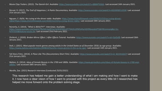  Movie Clips Trailers. (2015). The Danish Girl. Available: https://www.youtube.com/watch?v=d88APYIGkjk. Last accessed 14th January 2021.
 Murad, D. (2017). The Trail of Happiness | A Poetic Documentary. Available: https://www.youtube.com/watch?v=kDJ5MWCU31M. Last accessed
21st January 2021.
 Nguyen, C. (N/A). No crying at the dinner table. Available: https://www.shortoftheweek.com/2020/12/23/no-crying-dinner-
table/https://www.shortoftheweek.com/2020/12/23/no-crying-dinner-table/. Last accessed 19th January 2021.
 Noronha, S. (2014). "What is BEAUTY?"- Interviews. Available:
https://www.youtube.com/watch?fbclid=IwAR2anHeQFAYMjLxXT7I4A2iLjtRWSzRyctQhfi8ywubIsfTQkhWiconvang&v=1x-
N7hTlJO0&feature=youtu.be. Last accessed 23rd February 2021.
 Olufemii, J. (2020). Broken Mirror Effect | After Effects Tutorial. Available: https://www.youtube.com/watch?v=sb-t3plEaf8. Last accessed 26th
January 2021.
 Stoll, J. (2021). Most popular movie genres among adults in the United States as of December 2018, by age group. Available:
https://www.statista.com/statistics/949810/favorite-movie-genres-in-the-us-by-age/. Last accessed 14th January 2021.
 Tall Story Films. (2014). A Place Like This (Documentary Short Film). Available: https://www.youtube.com/watch?v=A_WzVVndUCY Last accessed
21st January 2021.
 Walton, G. (2014). Ideas of Female Beauty in the 1700 and 1800s. Available: https://www.geriwalton.com/ideas-of-female-beauty-in-1700-and-
1800s/. Last accessed 28th January 2021.
 Wardle, Zoe. (2021) Research Interview (Conducted 25/01/2021)
This research has helped me gain a better understanding of what I am making and how I want to make
it, I now have a clear vision of how I want to proceed with this project as every little bit I researched has
helped me move forward onto the problem solving stage.
 