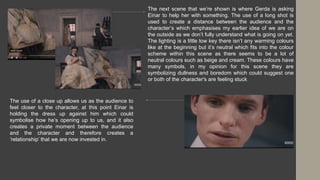 The next scene that we’re shown is where Gerda is asking
Einar to help her with something. The use of a long shot is
used to create a distance between the audience and the
character’s which emphasises my earlier idea of we are on
the outside as we don’t fully understand what is going on yet.
The lighting is a little low key there isn’t any warming colours
like at the beginning but it’s neutral which fits into the colour
scheme within this scene as there seems to be a lot of
neutral colours such as beige and cream. These colours have
many symbols, in my opinion for this scene they are
symbolizing dullness and boredom which could suggest one
or both of the character's are feeling stuck
The use of a close up allows us as the audience to
feel closer to the character, at this point Einar is
holding the dress up against him which could
symbolise how he’s opening up to us, and it also
creates a private moment between the audience
and the character and therefore creates a
‘relationship’ that we are now invested in.
 