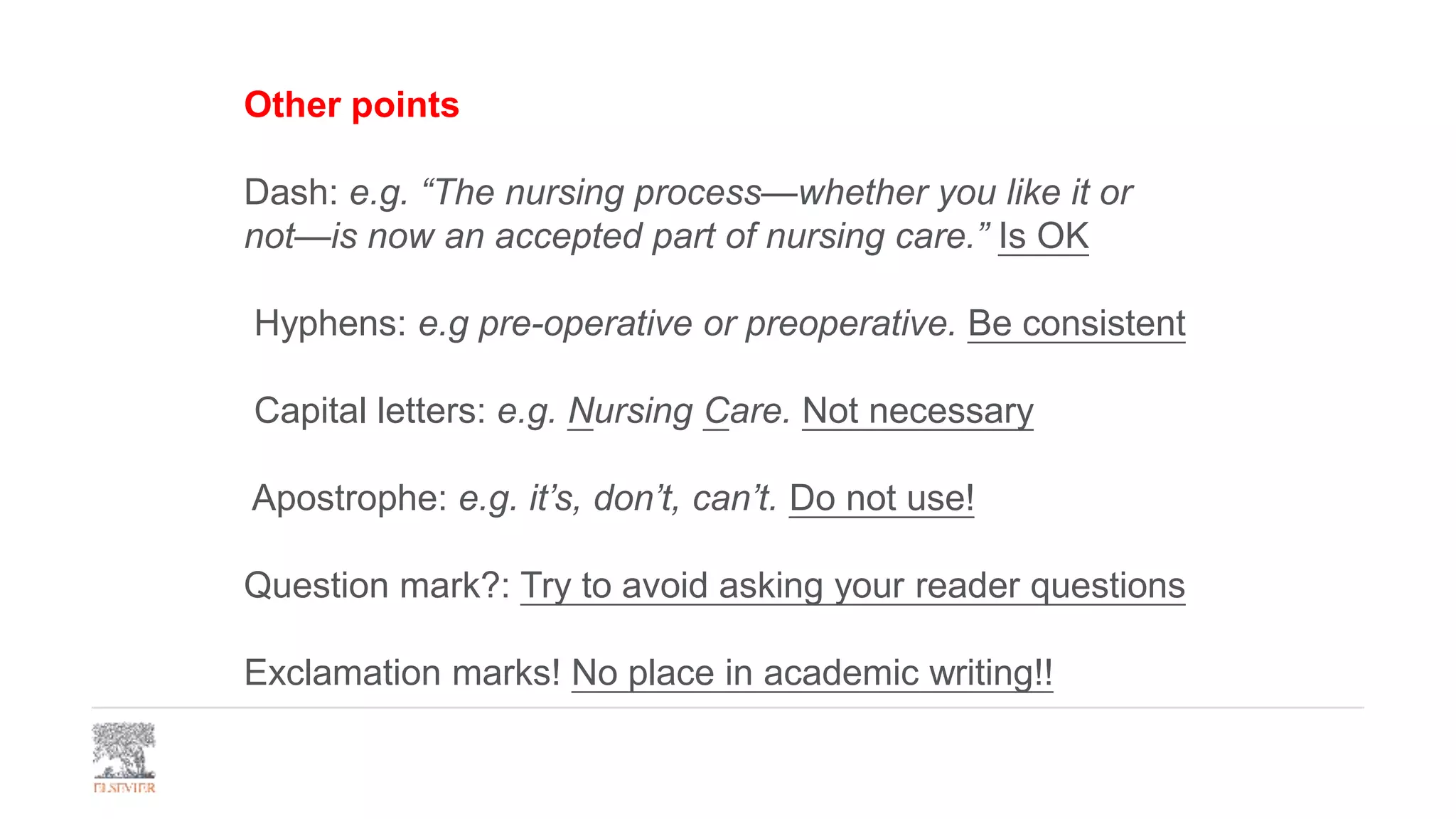 Other points
Dash: e.g. “The nursing process—whether you like it or
not—is now an accepted part of nursing care.” Is OK
Hyphens: e.g pre-operative or preoperative. Be consistent
Capital letters: e.g. Nursing Care. Not necessary
Apostrophe: e.g. it’s, don’t, can’t. Do not use!
Question mark?: Try to avoid asking your reader questions
Exclamation marks! No place in academic writing!!
 