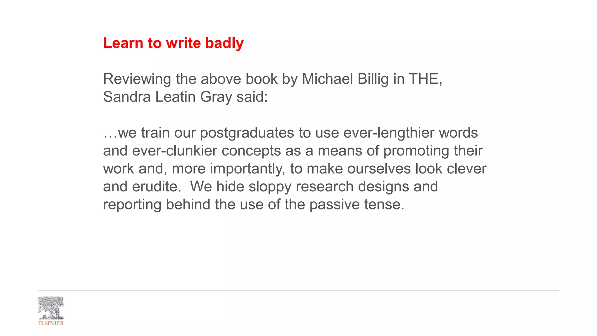 Learn to write badly
Reviewing the above book by Michael Billig in THE,
Sandra Leatin Gray said:
…we train our postgraduates to use ever-lengthier words
and ever-clunkier concepts as a means of promoting their
work and, more importantly, to make ourselves look clever
and erudite. We hide sloppy research designs and
reporting behind the use of the passive tense.
 