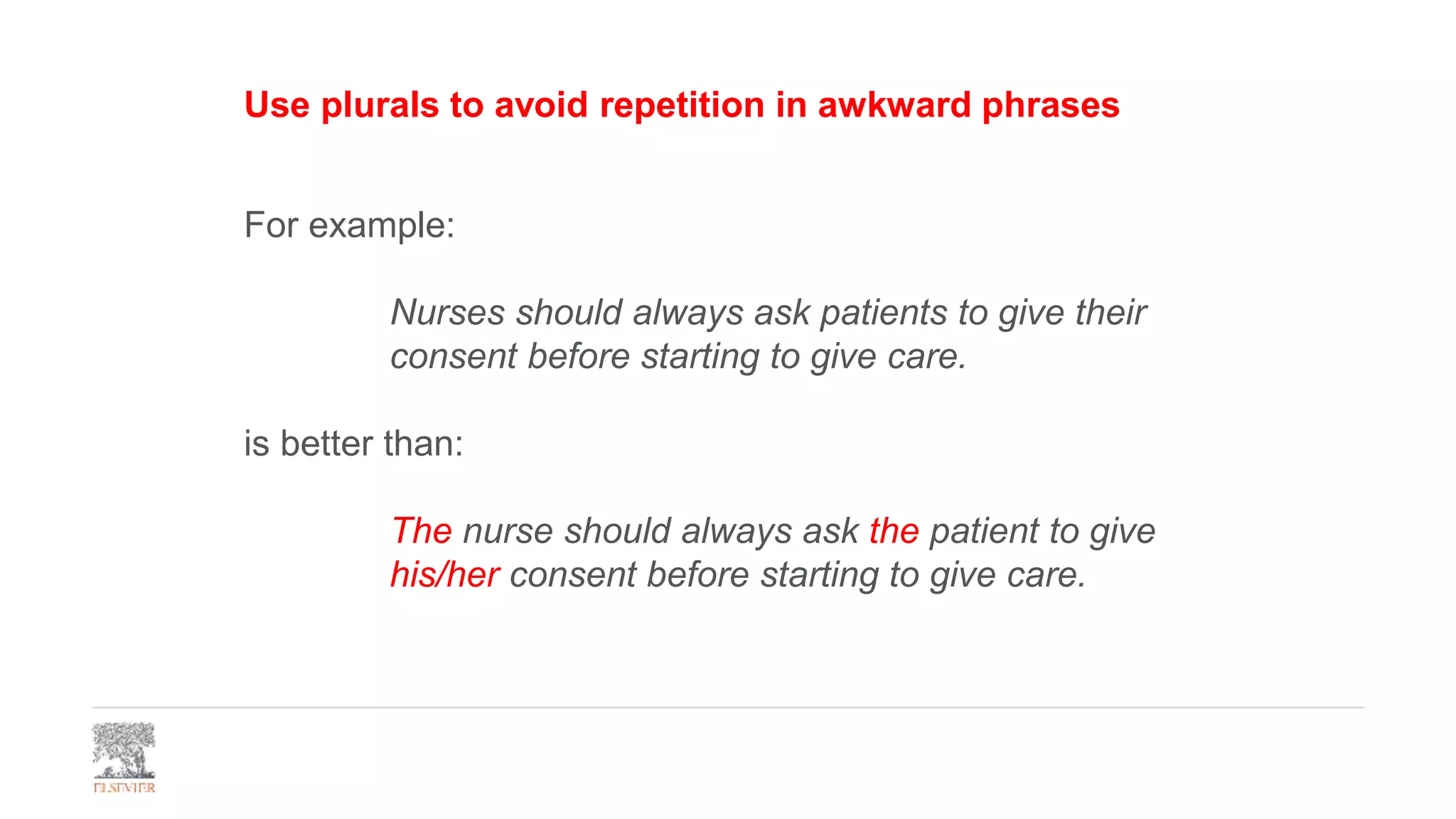 Use plurals to avoid repetition in awkward phrases
For example:
Nurses should always ask patients to give their
consent before starting to give care.
is better than:
The nurse should always ask the patient to give
his/her consent before starting to give care.
 