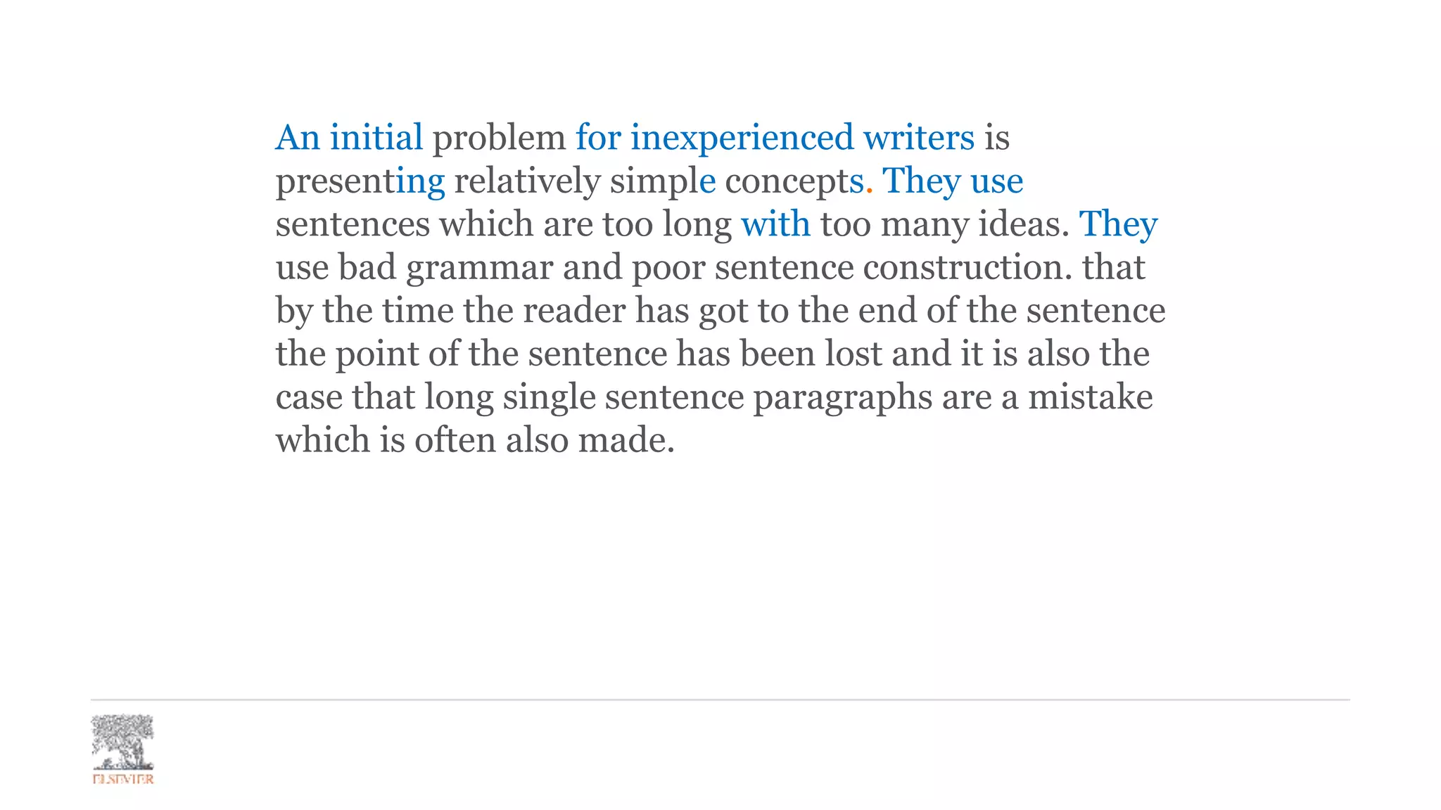 An initial problem for inexperienced writers is
presenting relatively simple concepts. They use
sentences which are too long with too many ideas. They
use bad grammar and poor sentence construction. that
by the time the reader has got to the end of the sentence
the point of the sentence has been lost and it is also the
case that long single sentence paragraphs are a mistake
which is often also made.
 