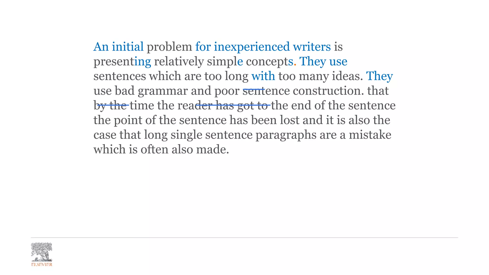 An initial problem for inexperienced writers is
presenting relatively simple concepts. They use
sentences which are too long with too many ideas. They
use bad grammar and poor sentence construction. that
by the time the reader has got to the end of the sentence
the point of the sentence has been lost and it is also the
case that long single sentence paragraphs are a mistake
which is often also made.
 