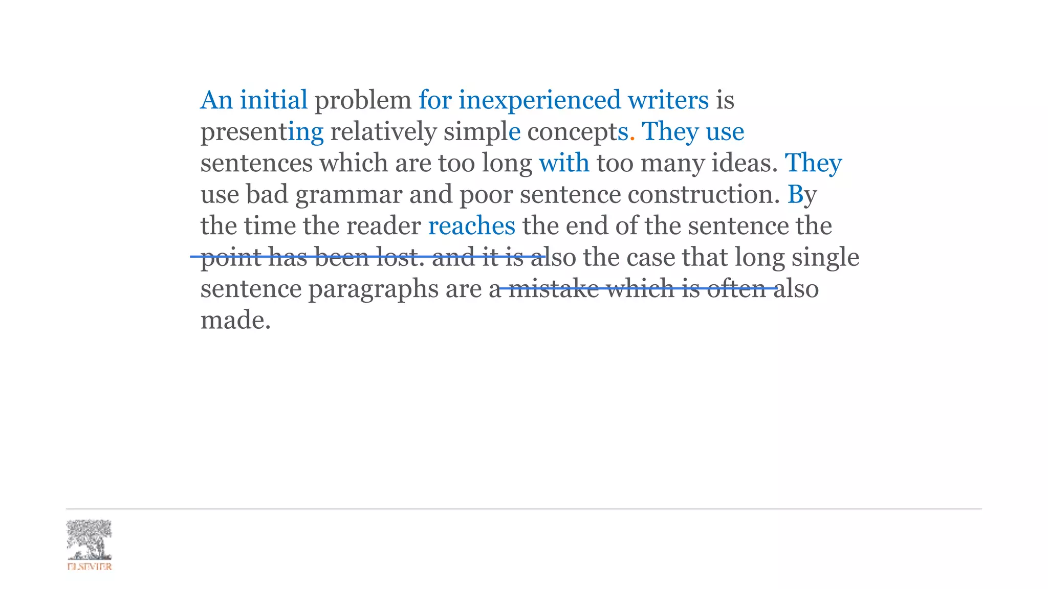 An initial problem for inexperienced writers is
presenting relatively simple concepts. They use
sentences which are too long with too many ideas. They
use bad grammar and poor sentence construction. By
the time the reader reaches the end of the sentence the
point has been lost. and it is also the case that long single
sentence paragraphs are a mistake which is often also
made.
 