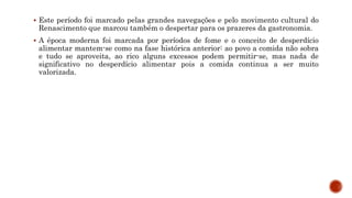  Este período foi marcado pelas grandes navegações e pelo movimento cultural do
Renascimento que marcou também o despertar para os prazeres da gastronomia.
 A época moderna foi marcada por períodos de fome e o conceito de desperdício
alimentar mantem-se como na fase histórica anterior: ao povo a comida não sobra
e tudo se aproveita, ao rico alguns excessos podem permitir-se, mas nada de
significativo no desperdício alimentar pois a comida continua a ser muito
valorizada.
 
