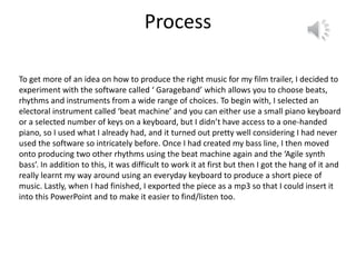 Process
To get more of an idea on how to produce the right music for my film trailer, I decided to
experiment with the software called ‘ Garageband’ which allows you to choose beats,
rhythms and instruments from a wide range of choices. To begin with, I selected an
electoral instrument called ‘beat machine’ and you can either use a small piano keyboard
or a selected number of keys on a keyboard, but I didn’t have access to a one-handed
piano, so I used what I already had, and it turned out pretty well considering I had never
used the software so intricately before. Once I had created my bass line, I then moved
onto producing two other rhythms using the beat machine again and the ‘Agile synth
bass’. In addition to this, it was difficult to work it at first but then I got the hang of it and
really learnt my way around using an everyday keyboard to produce a short piece of
music. Lastly, when I had finished, I exported the piece as a mp3 so that I could insert it
into this PowerPoint and to make it easier to find/listen too.
 